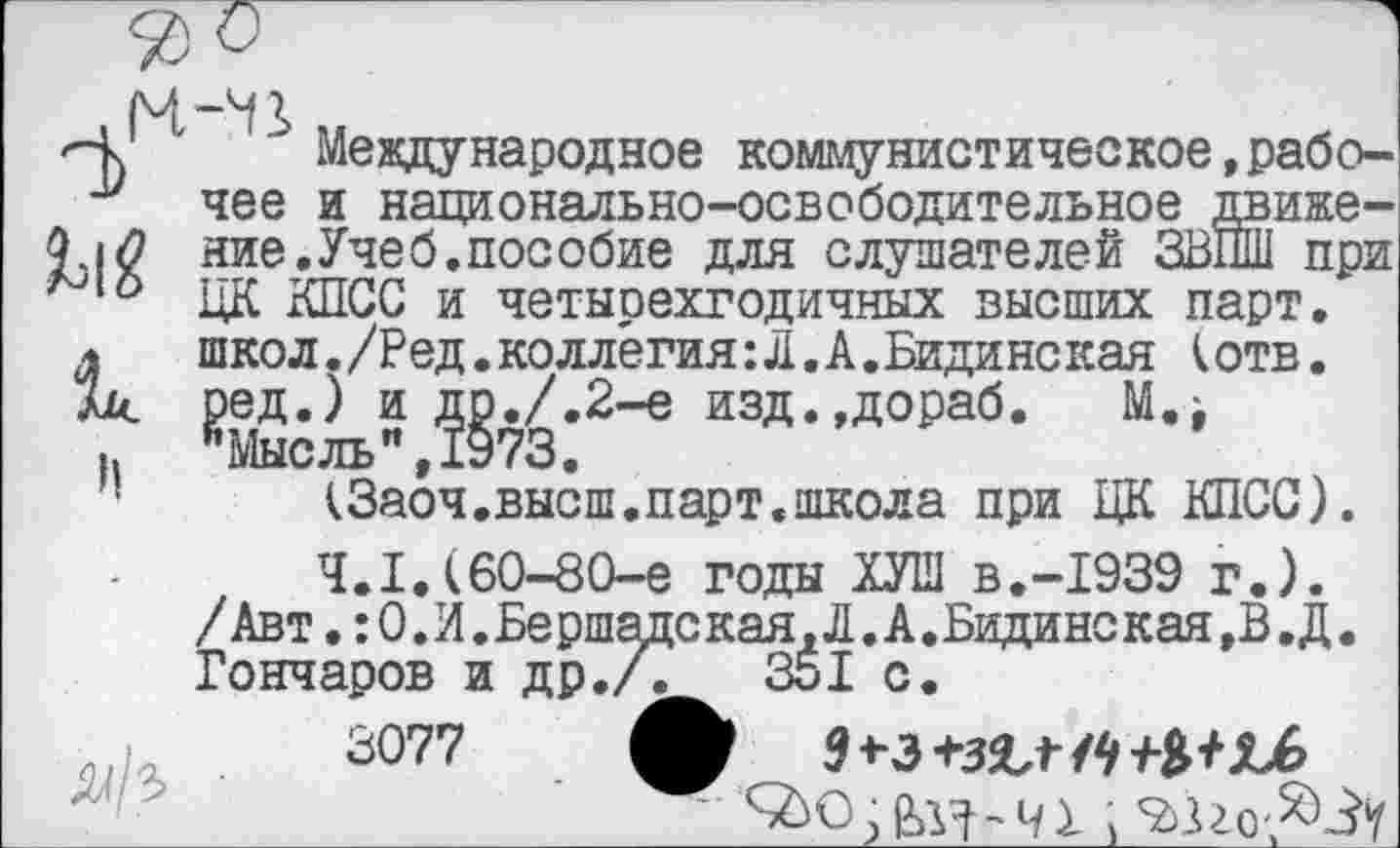 ﻿
" Международное коммунистическое,рабочее и национально-освободительное движение. Учеб, пособие для слушателей ЗВПШ при ЦК КПСС и четырехгодичных высших парт, школ./Ред.коллегия:Л.А.Бидинская к отв. ред.) и др./.2-е изд.,дораб. М.^ ’’Мысль" ,1973.
<3аоч.высш.парт.школа при ЦК КПСС).
4.1.(60-80-е годы ХУШ В.-1939 г.).
;с кая, Л. А. Бидинс кая ,В. Д. 351 с.

/Авт.:О.И.Бершад<
Гончаров и др./.
3077	4